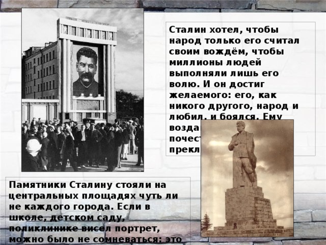 Сталин хотел, чтобы народ только его считал своим вождём, чтобы миллионы людей выполняли лишь его волю. И он достиг желаемого: его, как никого другого, народ и любил, и боялся. Ему воздавали невиданные почести, перед ним преклонялись. Памятники Сталину стояли на центральных площадях чуть ли не каждого города. Если в школе, детском саду, поликлинике висел портрет, можно было не сомневаться: это был его портрет. 