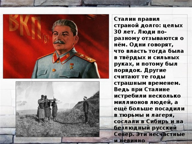 Сталин правил страной долго: целых 30 лет. Люди по-разному отзываются о нём. Одни говорят, что власть тогда была в твёрдых и сильных руках, и потому был порядок. Другие считают те годы страшным временем. Ведь при Сталине истребили несколько миллионов людей, а ещё больше посадили в тюрьмы и лагеря, сослали в Сибирь и на безлюдный русский Север. Эти несчастные и невинно осуждённые считались врагами народа. 