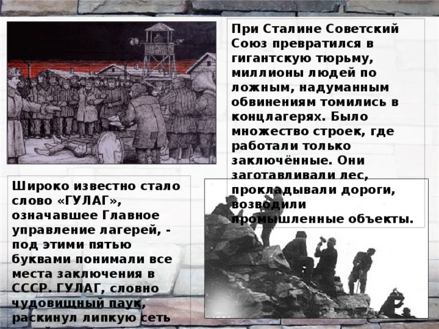 При Сталине Советский Союз превратился в гигантскую тюрьму, миллионы людей по ложным, надуманным обвинениям томились в концлагерях. Было множество строек, где работали только заключённые. Они заготавливали лес, прокладывали дороги, возводили промышленные объекты. Широко известно стало слово «ГУЛАГ», означавшее Главное управление лагерей, - под этими пятью буквами понимали все места заключения в СССР. ГУЛАГ, словно чудовищный паук, раскинул липкую сеть своей зловещей паутины на огромной территории. 
