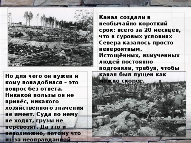 Канал создали в необычайно короткий срок: всего за 20 месяцев, что в суровых условиях Севера казалось просто невероятным. Истощённых, измученных людей постоянно подгоняли, требуя, чтобы канал был пущен как можно скорее. Но для чего он нужен и кому понадобился – это вопрос без ответа. Никакой пользы он не принёс, никакого хозяйственного значения не имеет. Суда по нему не ходят, грузы не перевозят. Да это и невозможно, потому что из-за неоправданной спешки он оказался недостаточно глубок. 