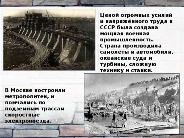 Ценой огромных усилий и напряжённого труда в СССР была создана мощная военная промышленность. Страна производила самолёты и автомобили, океанские суда и турбины, сложную технику и станки. В Москве построили метрополитен, и помчались по подземным трассам скоростные электропоезда. 