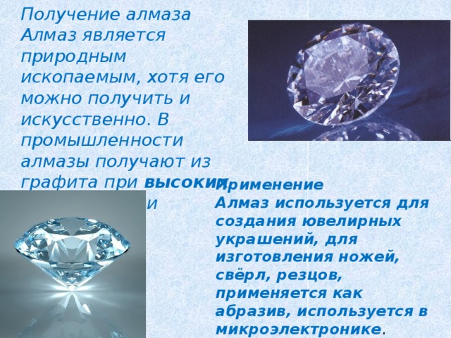 Получение алмаза Алмаз является природным ископаемым, хотя его можно получить и искусственно. В промышленности алмазы получают из графита при высоких температуре и давлении. Применение Алмаз используется для создания ювелирных украшений, для изготовления ножей, свёрл, резцов, применяется как абразив, используется в микроэлектронике . 