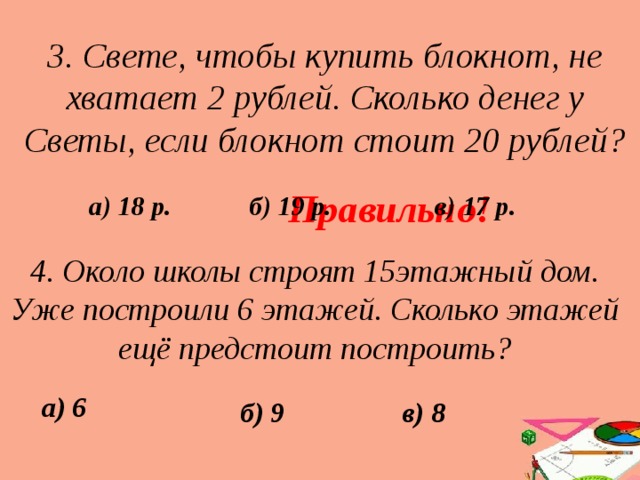 3. Свете, чтобы купить блокнот, не хватает 2 рублей. Сколько денег у Светы, если блокнот стоит 20 рублей? Правильно! б) 19 р. в) 17 р. а) 18 р. 4. Около школы строят 15этажный дом. Уже построили 6 этажей. Сколько этажей ещё предстоит построить? а) 6 б) 9 в) 8 