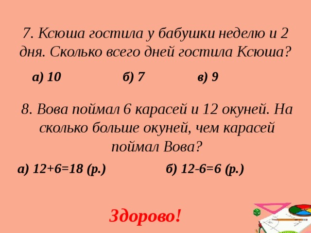 7. Ксюша гостила у бабушки неделю и 2 дня. Сколько всего дней гостила Ксюша? в) 9 б) 7 а) 10 8. Вова поймал 6 карасей и 12 окуней. На сколько больше окуней, чем карасей поймал Вова? а) 12+6=18 (р.) б) 12-6=6 (р.) Здорово! 