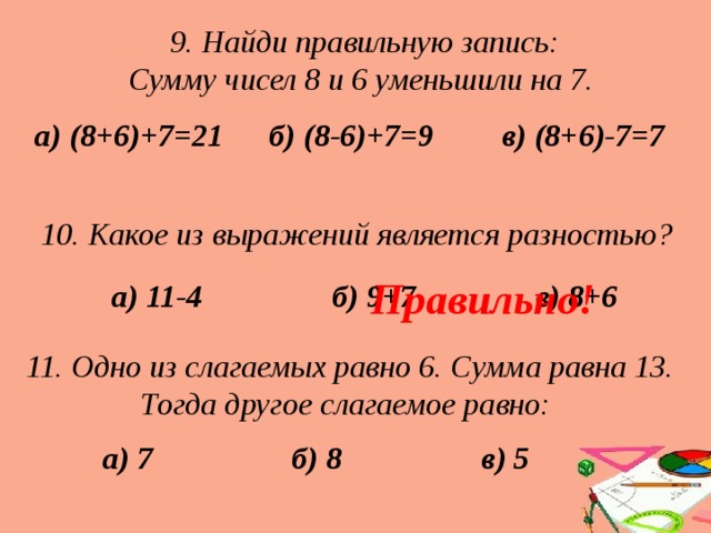 9. Найди правильную запись:  Сумму чисел 8 и 6 уменьшили на 7. б) (8-6)+7=9 в) (8+6)-7=7 а) (8+6)+7=21 10. Какое из выражений является разностью?  Правильно! а) 11-4 б) 9+7 в) 8+6 11. Одно из слагаемых равно 6. Сумма равна 13. Тогда другое слагаемое равно: а) 7 б) 8 в) 5 