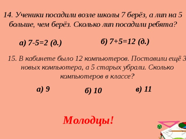 14. Ученики посадили возле школы 7 берёз, а лип на 5 больше, чем берёз. Сколько лип посадили ребята? б) 7+5=12 (д.) а) 7-5=2 (д.) 15. В кабинете было 12 компьютеров. Поставили ещё 3 новых компьютера, а 5 старых убрали. Сколько компьютеров в классе? в) 11 а) 9 б) 10 Молодцы! 