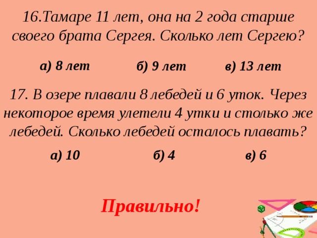 16.Тамаре 11 лет, она на 2 года старше своего брата Сергея. Сколько лет Сергею? в) 13 лет б) 9 лет а) 8 лет 17. В озере плавали 8 лебедей и 6 уток. Через некоторое время улетели 4 утки и столько же лебедей. Сколько лебедей осталось плавать? а) 10 в) 6 б) 4 Правильно! 