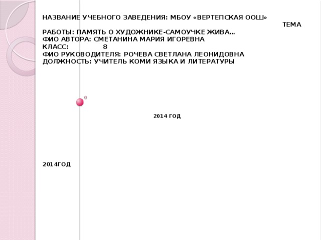 Название учебного заведения: МБОУ «Вертепская Оош»  Тема работы: Память о художнике-самоучке жива…  ФИО автора: Сметанина Мария Игоревна  Класс: 8  ФИО руководителя: Рочева Светлана Леонидовна  Должность: учитель коми языка и литературы           2014 год         2014год        