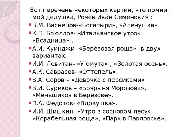  Вот перечень некоторых картин, что помнит мой дедушка, Рочев Иван Семёнович : В.М. Васнецов-«Богатыри», «Алёнушка». К.П. Брюллов- «Итальянское утро», «Всадница» . А.И. Куинджи- «Берёзовая роща»- в двух вариантах. И.И. Левитан- «У омута» , «Золотая осень». А.К. Саврасов- «Оттепель». В.А. Серов – «Девочка с персиками». В.И. Суриков – «Боярыня Морозова», «Меньшиков в Берёзове». П.А. Федотов- «Вдовушка». И.И. Шишкин- «Утро в сосновом лесу» , «Корабельная роща», «Парк в Павловске». 