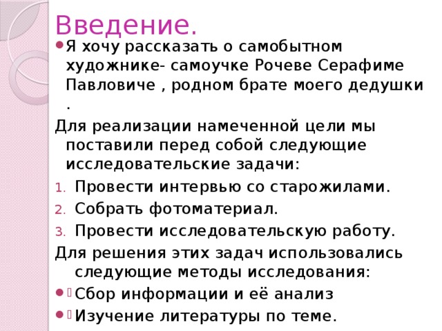 Введение. Я хочу рассказать о самобытном художнике- самоучке Рочеве Серафиме Павловиче , родном брате моего дедушки . Для реализации намеченной цели мы поставили перед собой следующие исследовательские задачи: Провести интервью со старожилами. Собрать фотоматериал. Провести исследовательскую работу. Для решения этих задач использовались следующие методы исследования: Сбор информации и её анализ Изучение литературы по теме. 