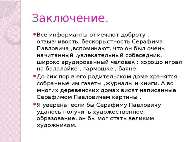 Заключение. Все информанты отмечают доброту , отзывчивость, бескорыстность Серафима Павловича ,вспоминают, что он был очень начитанный ,увлекательный собеседник, широко эрудированный человек ; хорошо играл на балалайке , гармошке , баяне. До сих пор в его родительском доме хранятся собранные им газеты ,журналы и книги. А во многих деревенских домах висят написанные Серафимом Павловичем картины . Я уверена, если бы Серафиму Павловичу удалось получить художественное образование, он бы мог стать великим художником. 