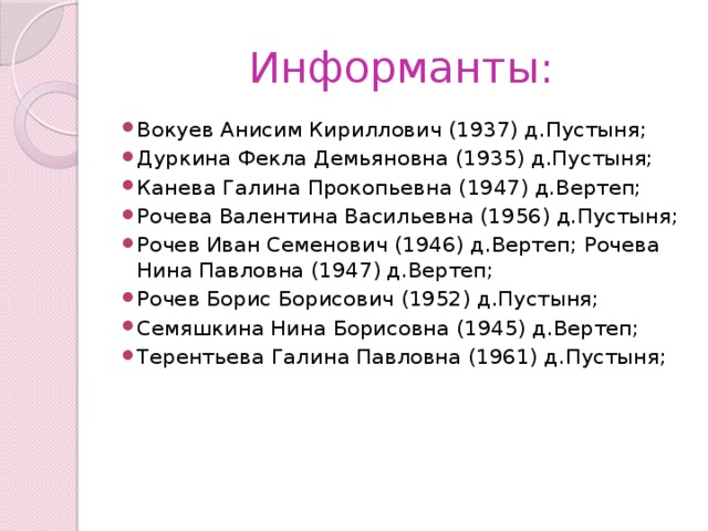 Информанты: Вокуев Анисим Кириллович (1937) д.Пустыня; Дуркина Фекла Демьяновна (1935) д.Пустыня; Канева Галина Прокопьевна (1947) д.Вертеп; Рочева Валентина Васильевна (1956) д.Пустыня; Рочев Иван Семенович (1946) д.Вертеп; Рочева Нина Павловна (1947) д.Вертеп; Рочев Борис Борисович (1952) д.Пустыня; Семяшкина Нина Борисовна (1945) д.Вертеп; Терентьева Галина Павловна (1961) д.Пустыня; 