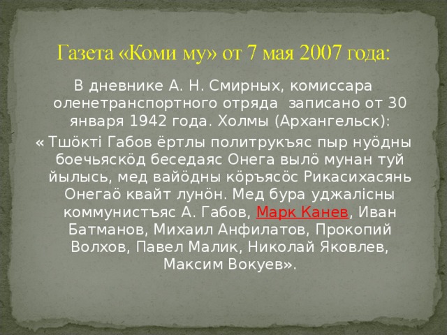 В дневнике А. Н. Смирных, комиссара оленетранспортного отряда записано от 30 января 1942 года. Холмы (Архангельск): « Тш ö кт i Габов ёртлы политрукъяс пыр ну ö дны боечьяск ö д беседаяс Онега выл ö мунан туй йылысь, мед вай ö дны к ö ръяс ö с Рикасихасянь Онега ö квайт лун ö н. Мед бура уджал i сны коммунистъяс А. Габов, Марк Канев , Иван Батманов, Михаил Анфилатов, Прокопий Волхов, Павел Малик, Николай Яковлев, Максим Вокуев». 