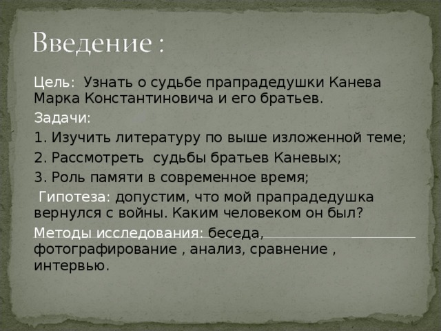 Цель: Узнать о судьбе прапрадедушки Канева Марка Константиновича и его братьев. Задачи: 1. Изучить литературу по выше изложенной теме; 2. Рассмотреть судьбы братьев Каневых; 3. Роль памяти в современное время;  Гипотеза: допустим, что мой прапрадедушка вернулся с войны. Каким человеком он был? Методы исследования: беседа, фотографирование , анализ, сравнение , интервью. 