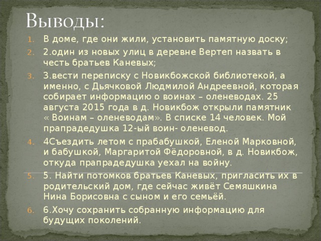 В доме, где они жили, установить памятную доску; 2.один из новых улиц в деревне Вертеп назвать в честь братьев Каневых; 3.вести переписку с Новикбожской библиотекой, а именно, с Дьячковой Людмилой Андреевной, которая собирает информацию о воинах – оленеводах. 25 августа 2015 года в д. Новикбож открыли памятник « Воинам – оленеводам». В списке 14 человек. Мой прапрадедушка 12-ый воин- оленевод. 4Съездить летом с прабабушкой, Еленой Марковной, и бабушкой, Маргаритой Фёдоровной, в д. Новикбож, откуда прапрадедушка уехал на войну. 5. Найти потомков братьев Каневых, пригласить их в родительский дом, где сейчас живёт Семяшкина Нина Борисовна с сыном и его семьёй. 6.Хочу сохранить собранную информацию для будущих поколений.  