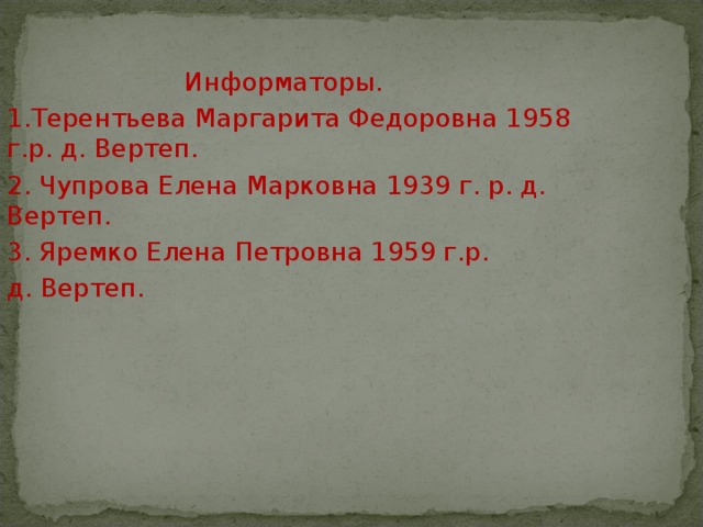  Информаторы. 1.Терентьева Маргарита Федоровна 1958 г.р. д. Вертеп. 2. Чупрова Елена Марковна 1939 г. р. д. Вертеп. 3. Яремко Елена Петровна 1959 г.р. д. Вертеп. 