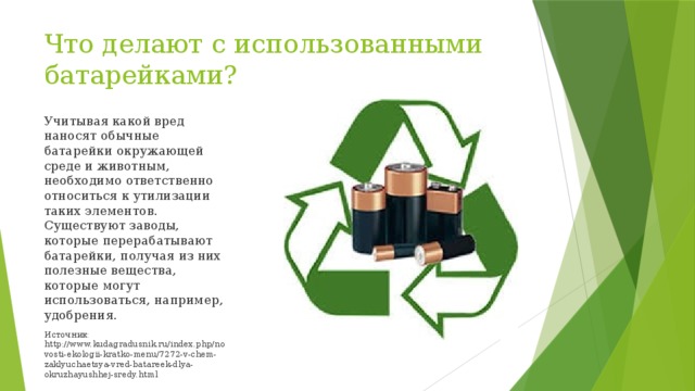 Что делают с использованными батарейками? Учитывая какой вред наносят обычные батарейки окружающей среде и животным, необходимо ответственно относиться к утилизации таких элементов. Существуют заводы, которые перерабатывают батарейки, получая из них полезные вещества, которые могут использоваться, например, удобрения. Источник: http://www.kudagradusnik.ru/index.php/novosti-ekologii-kratko-menu/7272-v-chem-zaklyuchaetsya-vred-batareek-dlya-okruzhayushhej-sredy.html 