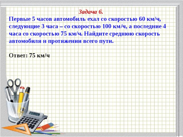 Задача 6. Первые 5 часов автомобиль ехал со скоростью 60 км/ч, следующие 3 часа – со скоростью 100 км/ч, а последние 4 часа со скоростью 75 км/ч. Найдите среднюю скорость автомобиля н протяжении всего пути.  Ответ: 75 км/ч 