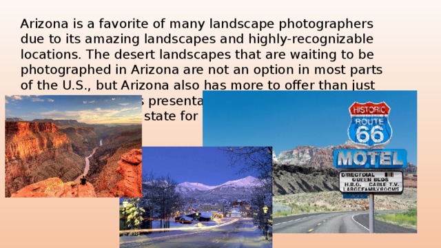 Arizona is a favorite of many landscape photographers due to its amazing landscapes and highly-recognizable locations. The desert landscapes that are waiting to be photographed in Arizona are not an option in most parts of the U.S., but Arizona also has more to offer than just desert scenes. This presentation show many of the top destinations in the state for landscape photography. 