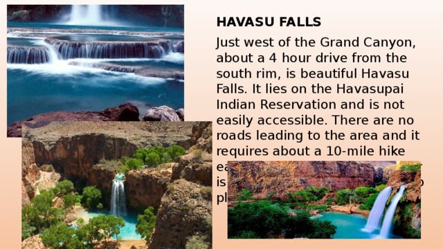 HAVASU FALLS Just west of the Grand Canyon, about a 4 hour drive from the south rim, is beautiful Havasu Falls. It lies on the Havasupai Indian Reservation and is not easily accessible. There are no roads leading to the area and it requires about a 10-mile hike each way. The blue-green water is worth the effort for those who plan ahead and make the trek . 