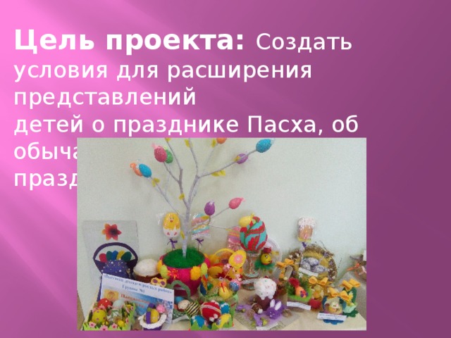 Цель проекта: Создать условия для расширения представлений детей о празднике Пасха, об обычаях и традициях празднования. 