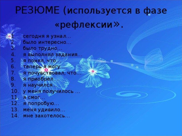 РЕЗЮМЕ ( используется в фазе «рефлексии ». сегодня я узнал… было интересно… было трудно… я выполнял задания… я понял, что… теперь я могу… я почувствовал, что… я приобрел… я научился… у меня получилось … я смог… я попробую… меня удивило… мне захотелось… 