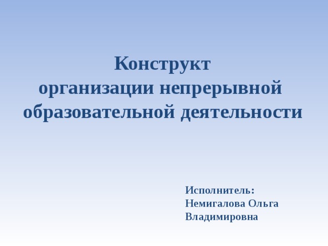 Конструкт  организации непрерывной  образовательной деятельности  Исполнитель: Немигалова Ольга Владимировна 