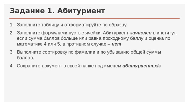 Задание 1. Абитуриент Заполните таблицу и отформатируйте по образцу. Заполните формулами пустые ячейки. Абитуриент зачислен  в институт, если сумма баллов больше или равна проходному баллу и оценка по математике 4 или 5, в противном случае – нет . Выполните сортировку по фамилии и по убыванию общей суммы баллов. Сохраните документ в своей папке под именем абитуриент.xls 
