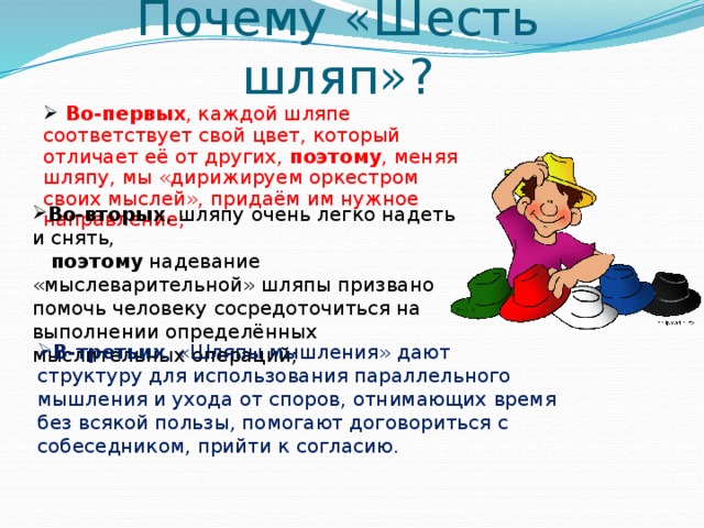 Почему «Шесть шляп»?  Во-первых , каждой шляпе соответствует свой цвет, который отличает её от других, поэтому , меняя шляпу, мы «дирижируем оркестром своих мыслей», придаём им нужное направление; Во-вторых , шляпу очень легко надеть и снять,  поэтому надевание «мыслеварительной» шляпы призвано помочь человеку сосредоточиться на выполнении определённых мыслительных операций; В-третьих , «Шляпы мышления» дают структуру для использования параллельного мышления и ухода от споров, отнимающих время без всякой пользы, помогают договориться с собеседником, прийти к согласию.  