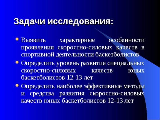 Задачи исследования: Выявить характерные особенности проявления скоростно-силовых качеств в спортивной деятельности баскетболистов Определить уровень развития специальных скоростно-силовых качеств юных баскетболистов 12-13 лет Определить наиболее эффективные методы и средства развития скоростно-силовых качеств юных баскетболистов 12-13 лет 