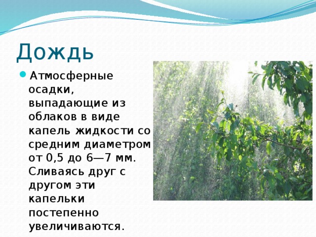 Дождь Атмосферные осадки, выпадающие из облаков в виде капель жидкости со средним диаметром от 0,5 до 6—7 мм. Сливаясь друг с другом эти капельки постепенно увеличиваются. 