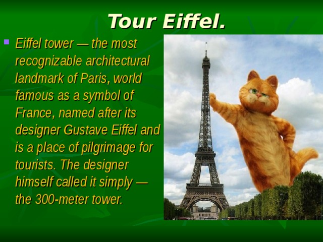 Tour Eiffel. Eiffel tower — the most recognizable architectural landmark of Paris, world famous as a symbol of France, named after its designer Gustave Eiffel and is a place of pilgrimage for tourists. The designer himself called it simply — the 300-meter tower. 