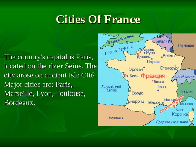 Cities Of France The country's capital is Paris, located on the river Seine. The city arose on ancient Isle Cité. Major cities are: Paris, Marseille, Lyon, Toulouse, Bordeaux. 