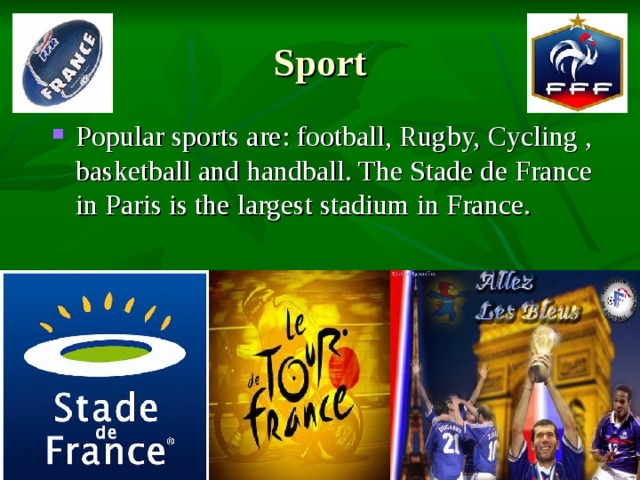 Sport Popular sports are: football, Rugby, Cycling , basketball and handball. The Stade de France in Paris is the largest stadium in France. 