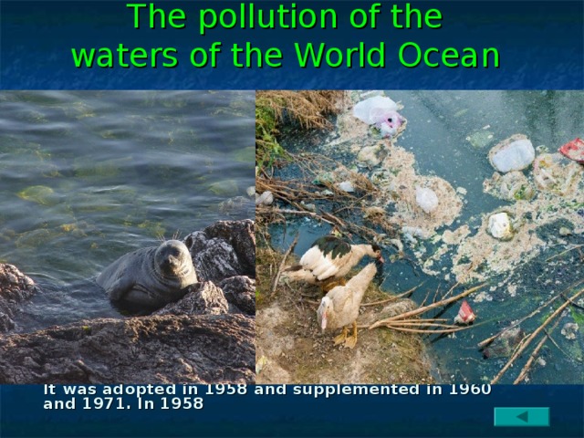 The pollution of the waters of the World Ocean   Contamination with oil and oil products is the most common phenomenon. Oil, covering the surface of the ocean with a film, can swim along it for a long time and adversely affect living organisms.   Pollution by heavy metals. Every day from the ground up to 5 thousand tons of mercury is used in the ocean, used in agriculture and industry. Mercury pollution significantly reduces the primary productivity of marine waters. Pollution by household waste. In the seas and oceans through the rivers directly from land, from ships and barges liquid and solid household waste (faeces, settling sludge, garbage) are dumped. Some of these contaminants settle in the coastal zone. Pollution control. The International Convention on the Prevention of Marine Pollution in the Sea has an important role in the fight against marine pollution. It was adopted in 1958 and supplemented in 1960 and 1971. In 1958 