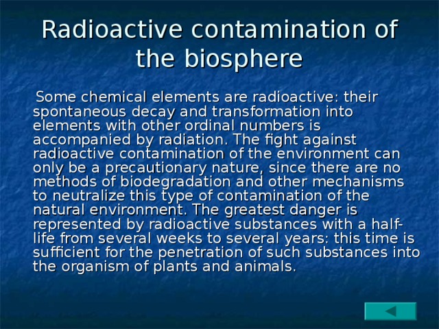 Radioactive contamination of the biosphere  Some chemical elements are radioactive: their spontaneous decay and transformation into elements with other ordinal numbers is accompanied by radiation. The fight against radioactive contamination of the environment can only be a precautionary nature, since there are no methods of biodegradation and other mechanisms to neutralize this type of contamination of the natural environment. The greatest danger is represented by radioactive substances with a half-life from several weeks to several years: this time is sufficient for the penetration of such substances into the organism of plants and animals. 