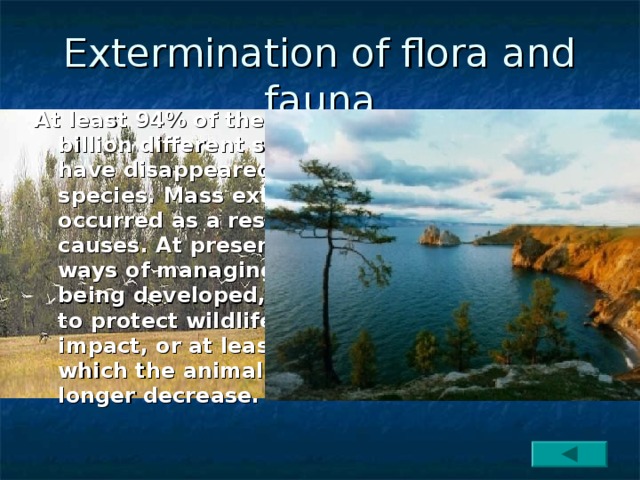 Extermination of flora and fauna At least 94% of the approximately half a billion different species that lived on earth have disappeared or evolved into new species. Mass extinction in the distant past occurred as a result of unknown natural causes. At present, new, more effective ways of managing animal populations are being developed, attempts are being made to protect wildlife from anthropogenic impact, or at least to minimize this effect, in which the animal populations would no longer decrease. 