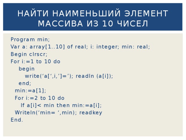 Найти наименьший элемент массива из 10 чисел Program min; Var a: array[1..10] of real; i: integer; min: real; Begin clrscr; For i:=1 to 10 do  begin  write(‘a[‘,i,’]=’); readln (a[i]);  end;  min:=a[1];  For i:=2 to 10 do  If a[i] Writeln(‘min= ‘,min); readkey End. 
