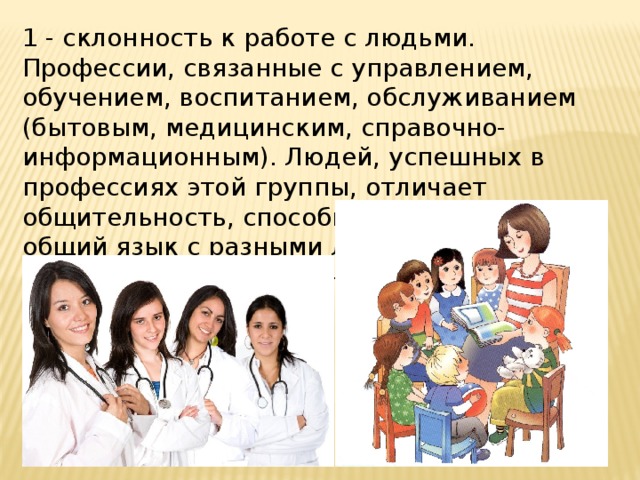 1 - склонность к работе с людьми. Профессии, связанные с управлением, обучением, воспитанием, обслуживанием (бытовым, медицинским, справочно-информационным). Людей, успешных в профессиях этой группы, отличает общительность, способность находить общий язык с разными людьми, понимать их настроение, намерения. 