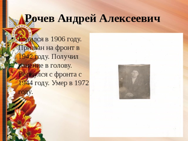 Рочев Андрей Алексеевич Родился в 1906 году. Призван на фронт в 1942 году. Получил ранение в голову. Вернулся с фронта с 1944 году. Умер в 1972 году. 