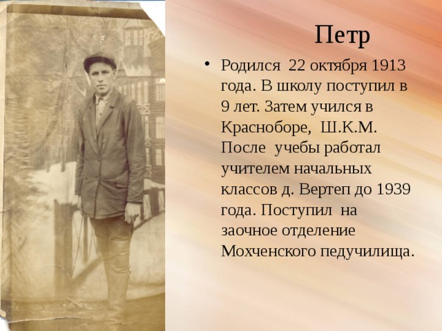 Петр Родился 22 октября 1913 года. В школу поступил в 9 лет. Затем учился в Красноборе, Ш.К.М. После учебы работал учителем начальных классов д. Вертеп до 1939 года. Поступил на заочное отделение Мохченского педучилища. 