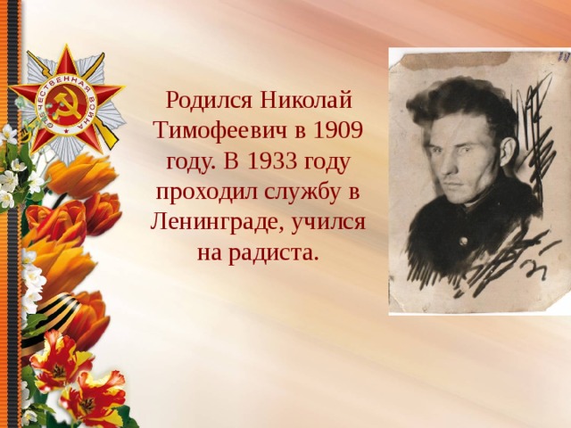 Родился Николай Тимофеевич в 1909 году. В 1933 году проходил службу в Ленинграде, учился на радиста. 