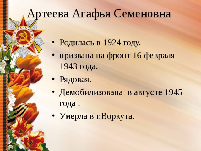 Артеева Агафья Семеновна Родилась в 1924 году. призвана на фронт 16 февраля 1943 года. Рядовая. Демобилизована в августе 1945 года . Умерла в г.Воркута. 