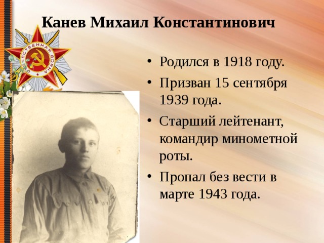 Канев Михаил Константинович Родился в 1918 году. Призван 15 сентября 1939 года. Старший лейтенант, командир минометной роты. Пропал без вести в марте 1943 года. 