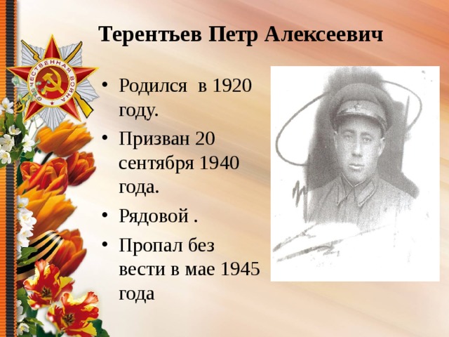 Терентьев Петр Алексеевич Родился в 1920 году. Призван 20 сентября 1940 года. Рядовой . Пропал без вести в мае 1945 года 
