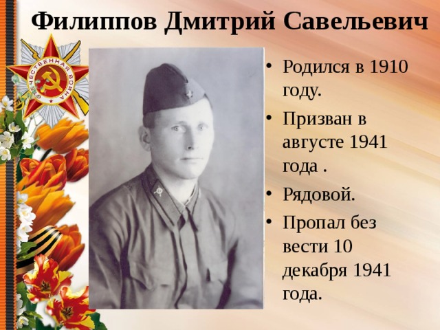 Филиппов Дмитрий Савельевич Родился в 1910 году. Призван в августе 1941 года . Рядовой. Пропал без вести 10 декабря 1941 года.  