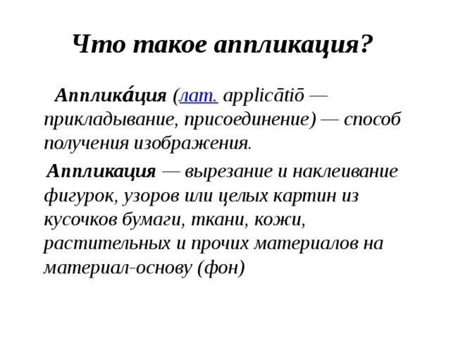 Что такое аппликация?  Апплика́ция  ( лат.  applicātiō — прикладывание, присоединение) — способ получения изображения.  Аппликация  — вырезание и наклеивание фигурок, узоров или целых картин из кусочков бумаги, ткани, кожи, растительных и прочих материалов на материал-основу (фон) 