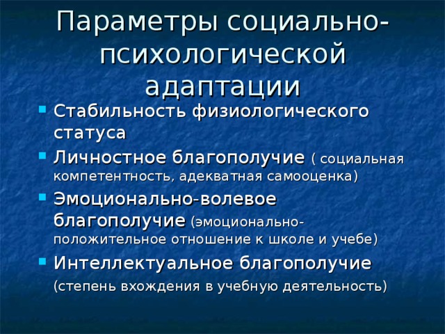 Параметры социально-психологической адаптации Стабильность физиологического статуса Личностное благополучие ( социальная компетентность, адекватная самооценка) Эмоционально-волевое благополучие (эмоционально-положительное отношение к школе и учебе) Интеллектуальное благополучие (степень вхождения в учебную деятельность)   