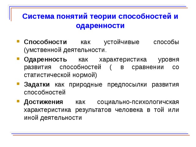  Система понятий теории способностей и одаренности Способности как устойчивые способы (умственной деятельности . Одаренность как характеристика уровня развития способностей ( в сравнении со статистической нормой) Задатки как природные предпосылки развития способностей Достижения как социально-психологичская характеристика результатов человека в той или иной деятельности   