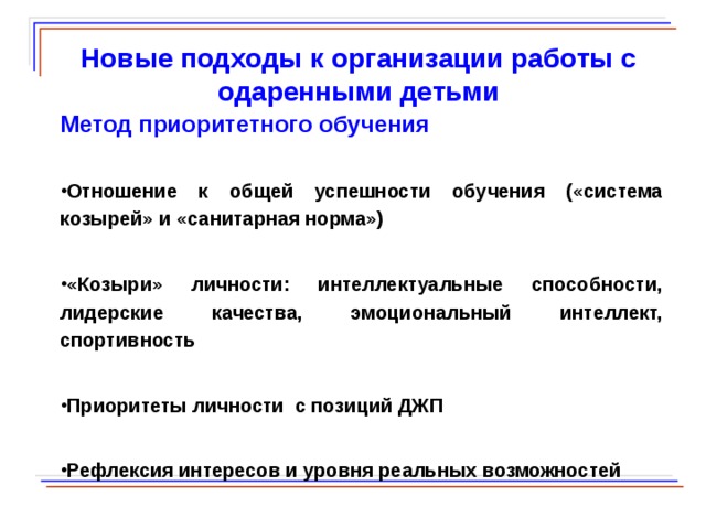  Новые подходы к организации работы с одаренными детьми Метод приоритетного обучения Отношение к общей успешности обучения («система козырей» и «санитарная норма») «Козыри» личности: интеллектуальные способности, лидерские качества, эмоциональный интеллект, спортивность Приоритеты личности с позиций ДЖП Рефлексия интересов и уровня реальных возможностей  